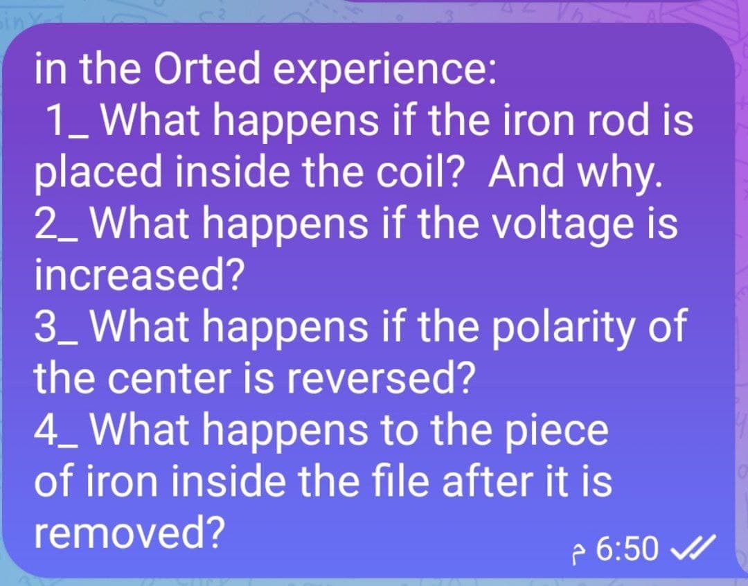 in the Orted experience:
1_ What happens if the iron rod is
placed inside the coil? And why.
2_ What happens if the voltage is
increased?
3_ What happens if the polarity of
the center is reversed?
4_ What happens to the piece
of iron inside the file after it is
removed?
6:50 ✔