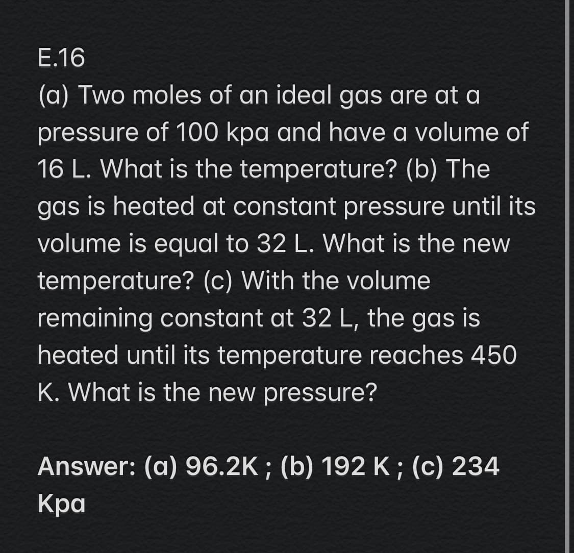 E.16
(a) Two moles of an ideal gas are at a
pressure of 100 kpa and have a volume of
16 L. What is the temperature? (b) The
gas is heated at constant pressure until its
volume is equal to 32 L. What is the new
temperature? (c) With the volume
remaining constant at 32 L, the gas is
heated until its temperature reaches 450
K. What is the new pressure?
Answer: (a) 96.2K ; (b) 192 K; (c) 234
Кра

