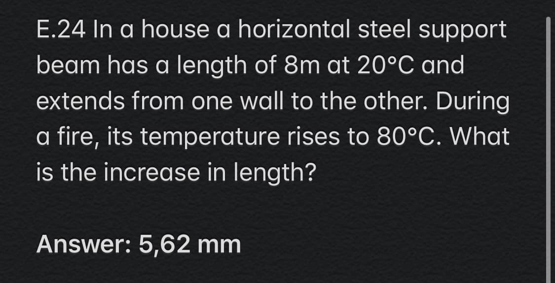 E.24 In a house a horizontal steel support
beam has a length of 8m at 20°C and
extends from one wall to the other. During
a fire, its temperature rises to 80°C. What
is the increase in length?
Answer: 5,62 mm
