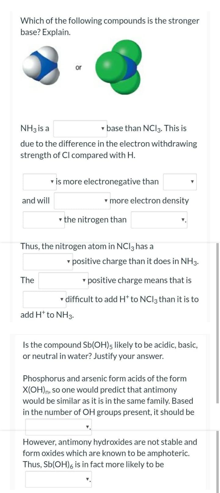 Which of the following compounds is the stronger
base? Explain.
or
NH3 is a
v base than NCI3. This is
due to the difference in the electron withdrawing
strength of Cl compared with H.
v is more electronegative than
and will
v more electron density
v the nitrogen than
Thus, the nitrogen atom in NCI3 has a
v positive charge than it does in NH3.
The
v positive charge means that is
v difficult to add H* to NCI3 than it is to
add H* to NH3.
Is the compound Sb(OH)5 likely to be acidic, basic,
or neutral in water? Justify your answer.
Phosphorus and arsenic form acids of the form
X(OH)n, so one would predict that antimony
would be similar as it is in the same family. Based
in the number of OH groups present, it should be
However, antimony hydroxides are not stable and
form oxides which are known to be amphoteric.
Thus, Sb(OH)6 is in fact more likely to be
