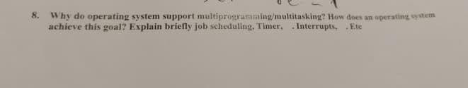 8. Why do operating system support multiprogramming/multitasking? How does an operating system
achieve this goal? Explain briefly job scheduling, Timer, Interrupts, .Ete