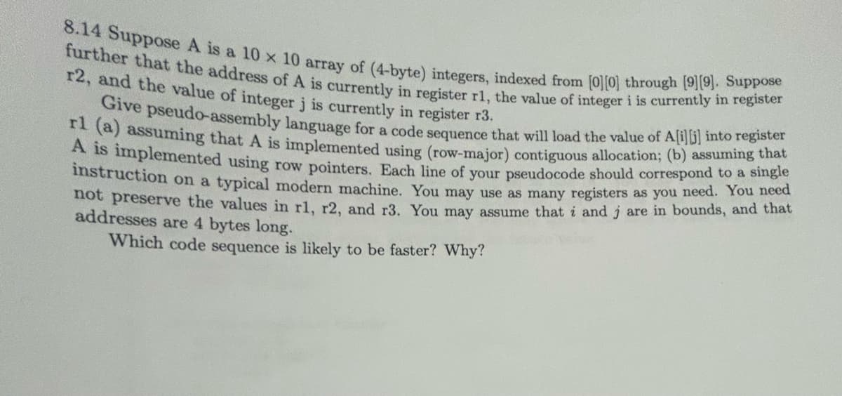 8.14 Suppose A is a 10 x 10 array of (4-byte) integers, indexed from [0][0] through [9][9]. Suppose
further that the address of A is currently in register r1, the value of integer i is currently in register
r2, and the value of integer j is currently in register r3.
Give pseudo-assembly language for a code sequence that will load the value of A[i][j] into register
rl (a) assuming that
that
A is implemented using row pointers. Each line of your pseudocode should correspond to a single
instruction on a typical modern machine. You may use as many registers as you need. You need
not preserve the values in r1, r2, and r3. You may assume that i and jare in bounds, and that
addresses are 4 bytes long.
Which code sequence is likely to be faster? Why?