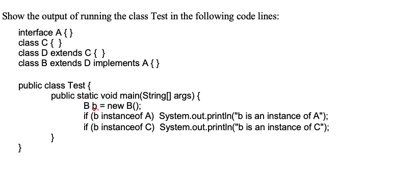 Show the output of running the class Test in the following code lines:
interface A{ }
class C{ }
class D extends C{ }
class B extends D implements A {}
public class Test {
public static void main(String[] args) {
Bb. = new B();
if (b instanceof A) System.out.printIn("b is an instance of A");
if (b instanceof C) System.out.println("b is an instance of C");
}
}
