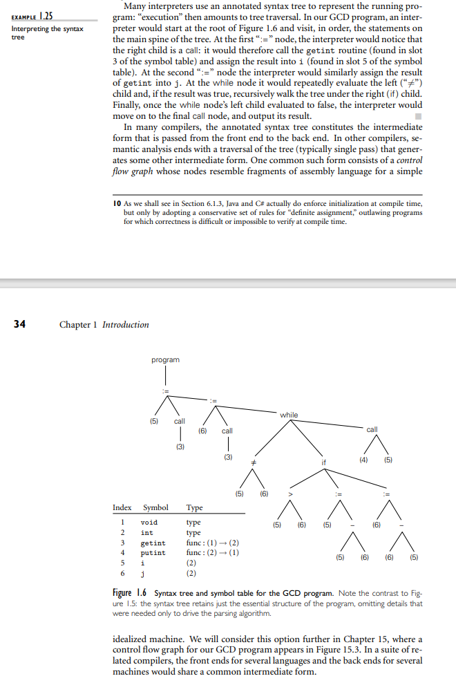EXAMPLE 1.25
Interpreting the syntax
tree
34
Many interpreters use an annotated syntax tree to represent the running pro-
gram: "execution" then amounts to tree traversal. In our GCD program, an inter-
preter would start at the root of Figure 1.6 and visit, in order, the statements on
the main spine of the tree. At the first ":="node, the interpreter would notice that
the right child is a call: it would therefore call the getint routine (found in slot
3 of the symbol table) and assign the result into i (found in slot 5 of the symbol
table). At the second ":=" node the interpreter would similarly assign the result
of getint into j. At the while node it would repeatedly evaluate the left ("#")
child and, if the result was true, recursively walk the tree under the right (if) child.
Finally, once the while node's left child evaluated to false, the interpreter would
move on to the final call node, and output its result.
In many compilers, the annotated syntax tree constitutes the intermediate
form that is passed from the front end to the back end. In other compilers, se-
mantic analysis ends with a traversal of the tree (typically single pass) that gener-
ates some other intermediate form. One common such form consists of a control
flow graph whose nodes resemble fragments of assembly language for a simple
10 As we shall see in Section 6.1.3, Java and C# actually do enforce initialization compile time,
but only by adopting a conservative set of rules for "definite assignment, outlawing programs
for which correctness is difficult or impossible to verify at compile time.
Chapter 1 Introduction
3
4
5
6
program
(5)
Index Symbol
1 void
2
int
i
j
(=
getint
putint
call
(3)
(6) call
I
(3)
(2)
(2)
(5)
Type
type
type
func: (1)→ (2)
func: (2)→ (1)
(6)
while
(5) (6)
if
(5)
E
(5)
call
(4) (5)
(6)
(6) (6) (5)
Figure 1.6 Syntax tree and symbol table for the GCD program. Note the contrast to Fig-
ure 1.5: the syntax tree retains just the essential structure of the program, omitting details that
were needed only to drive the parsing algorithm.
idealized machine. We will consider this option further in Chapter 15, where a
control flow graph for our GCD program appears in Figure 15.3. In a suite of re-
lated compilers, the front ends for several languages and the back ends for several
machines would share a common intermediate form.