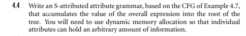 4.4 Write an S-attributed attribute grammar, based on the CFG of Example 4.7,
that accumulates the value of the overall expression into the root of the
tree. You will need to use dynamic memory allocation so that individual
attributes can hold an arbitrary amount of information.