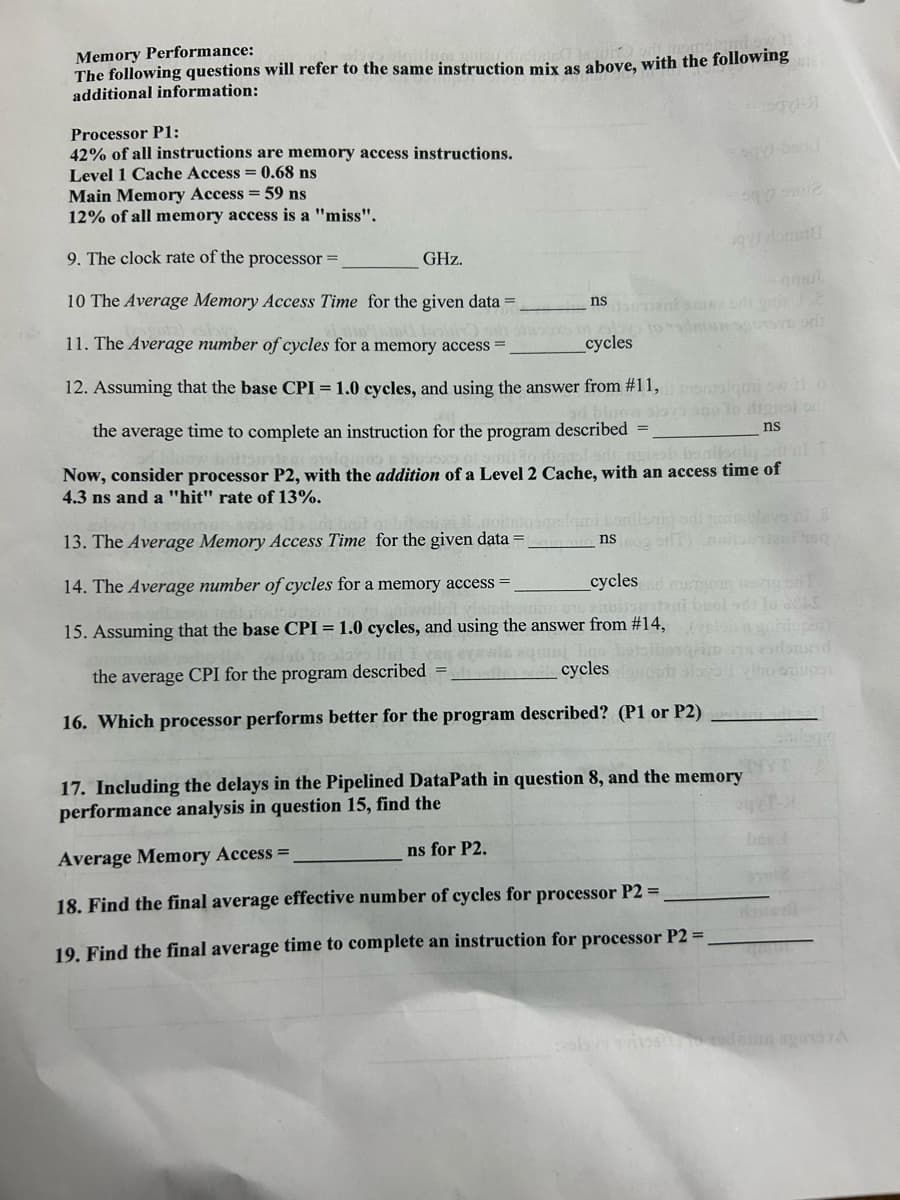 Memory Performance:
The following questions will refer to the same instruction mix as above, with the following the
additional information:
Processor Pl:
42% of all instructions are memory access instructions.
Level 1 Cache Access = 0.68 ns
Main Memory Access = 59 ns
12% of all memory access is a "miss".
9. The clock rate of the processor =
_cycles
10 The Average Memory Access Time for the given data =
11. The Average number of cycles for a memory access
12. Assuming that the base CPI = 1.0 cycles, and using the answer from #11, memolquio 110
ad bloow slova sno lo digasi orl
ns
the average time to complete an instruction for the program described =_
Now, consider processor P2, with the addition of a Level 2 Cache, with an access time of
4.3 ns and a "hit" rate of 13%.
GHz.
ii.nonto molami bonil
ns
13. The Average Memory Access Time for the given data =
14. The Average number of cycles for a memory access =
15. Assuming that the base CPI = 1.0 cycles, and using the answer from #14,
the average CPI for the program described
16. Which processor performs better for the program described? (P1 or P2)
nsomment scuse ori gried 2
ns for P2.
top-31
qy dommel
cycles
cycles and mustom asig on T
noliartedi buol od 1o A
17. Including the delays in the Pipelined DataPath in question 8, and the memory
performance analysis in question 15, find the
Average Memory Access =
18. Find the final average effective number of cycles for processor P2 =
19. Find the final average time to complete an instruction for processor P2 =
Jani 100
is endousad
Ino-stiupst
GODE
