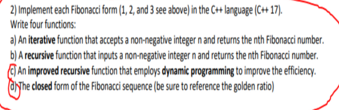 2) Implement each Fibonacci form (1, 2, and 3 see above) in the C++ language (C+ 17).
Write four functions:
a) An iterative function that accepts a non-negative integer n and returns the nth Fibonacci number.
b) A recursive function that inputs a non-negative integer n and returns the nth Fibonacci number.
C) An improved recursive function that employs dynamic programming to improve the efficiency.
aNhe closed form of the Fibonacci sequence (be sure to reference the golden ratio)
