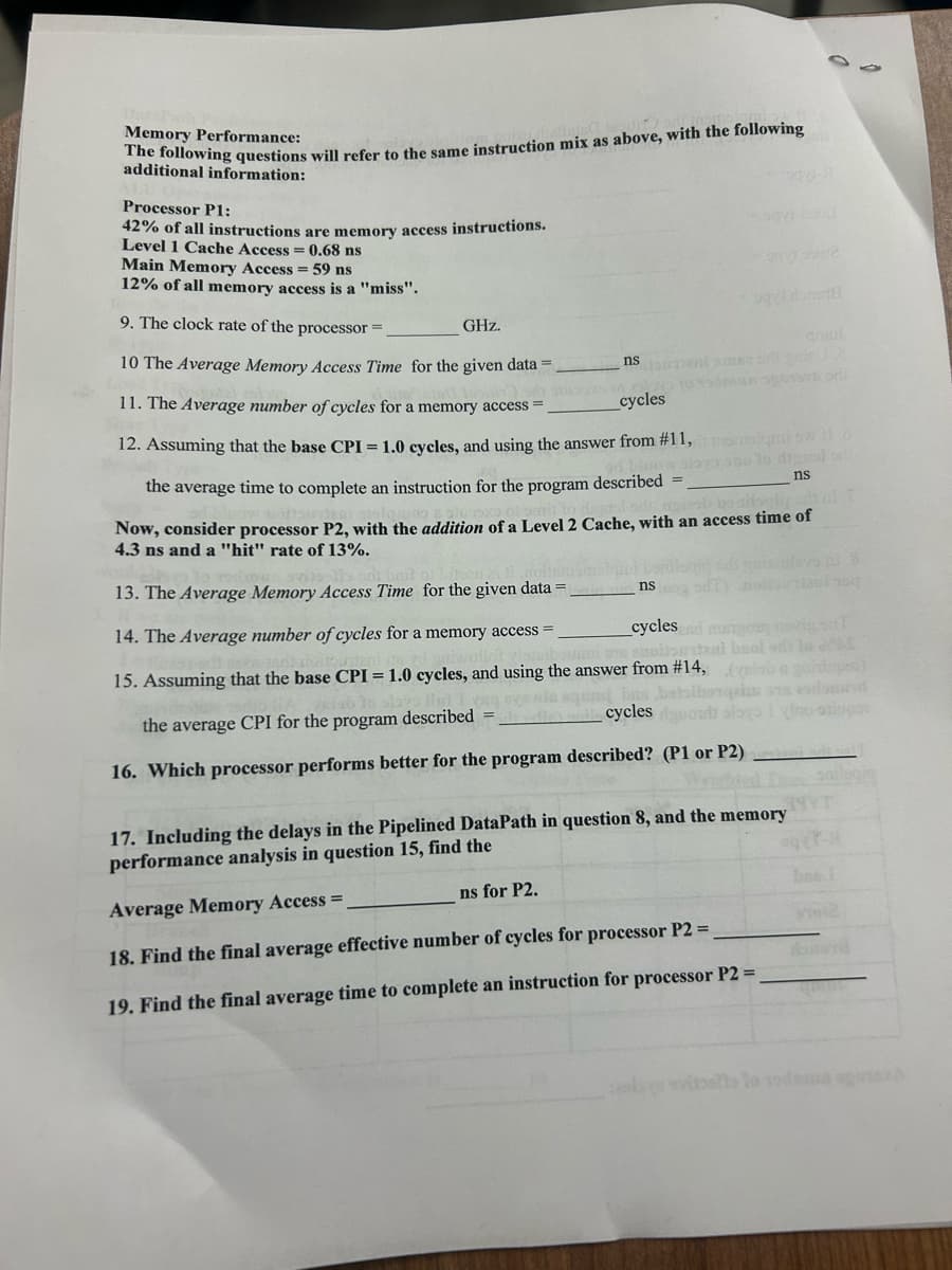 Memory Performance:
The following questions will refer to the same instruction mix as above, with the following
additional information:
Processor P1:
42% of all instructions are memory access instructions.
Level 1 Cache Access = 0.68 ns
qys-bood
Main Memory Access = 59 ns
12% of all memory access is a "miss".
9. The clock rate of the processor =
GHz.
10 The Average Memory Access Time for the given data =
11. The Average number of cycles for a memory access =
cycles
12. Assuming that the base CPI = 1.0 cycles, and using the answer from #11, momolami swo
990012
nsmenimse of grie
ns
the verage time to complete an instruction for the program described =
Now, consider processor P2, with the addition of a Level 2 Cache, with an access time of
ob bazilogi adt of f
4.3 ns and a "hit" rate of 13%.
ns
ns for P2.
13. The Average Memory Access Time for the given data =
cycles and murgo novig on T
14. The Average number of cycles for a memory access =
om ancitourtani beold) to
15. Assuming that the base CPI = 1.0 cycles, and using the answer from #14, (slabo ganlups)
yag events aquest bus batoibosqim
alle als cycles dondolo
the average CPI for the program described =
ino-stupor
16. Which processor performs better for the program described? (P1 or P2)sol
lai 19q
17. Including the delays in the Pipelined DataPath in question 8, and the memory
performance analysis in question 15, find the
Average Memory Access =
18. Find the final average effective number of cycles for processor P2 =
19. Find the final average time to complete an instruction for processor P2 =_
3971