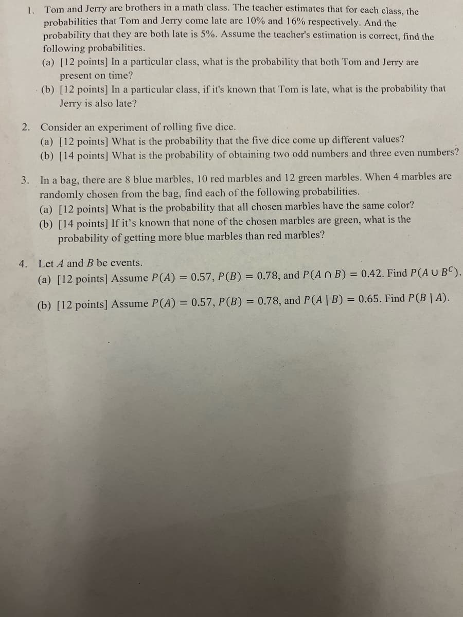 1. Tom and Jerry are brothers in a math class. The teacher estimates that for each class, the
probabilities that Tom and Jerry come late are 10% and 16% respectively. And the
probability that they are both late is 5%. Assume the teacher's estimation is correct, find the
following probabilities.
(a) [12 points] In a particular class, what is the probability that both Tom and Jerry are
present on time?
(b) [12 points] In a particular class, if it's known that Tom is late, what is the probability that
Jerry is also late?
2. Consider an experiment of rolling five dice.
(a) [12 points] What is the probability that the five dice come up different values?
(b) [14 points] What is the probability of obtaining two odd numbers and three even numbers?
3. In a bag, there are 8 blue marbles, 10 red marbles and 12 green marbles. When 4 marbles are
randomly chosen from the bag, find each of the following probabilities.
(a) [12 points] What is the probability that all chosen marbles have the same color?
(b) [14 points] If it's known that none of the chosen marbles are green, what is the
probability of getting more blue marbles than red marbles?
4. Let A and B be events.
(a) [12 points] Assume P(A) = 0.57, P (B) = 0.78, and P(A n B) = 0.42. Find P(A U BC).
(b) [12 points] Assume P(A) = 0.57, P(B) = 0.78, and P(A | B) = 0.65. Find P (B|A).