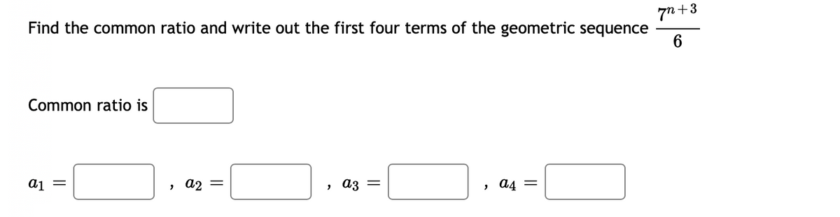 Find the common ratio and write out the first four terms of the geometric sequence
7n +3
6
Common ratio is
aj =
a2
> A3 =
, a4 =
