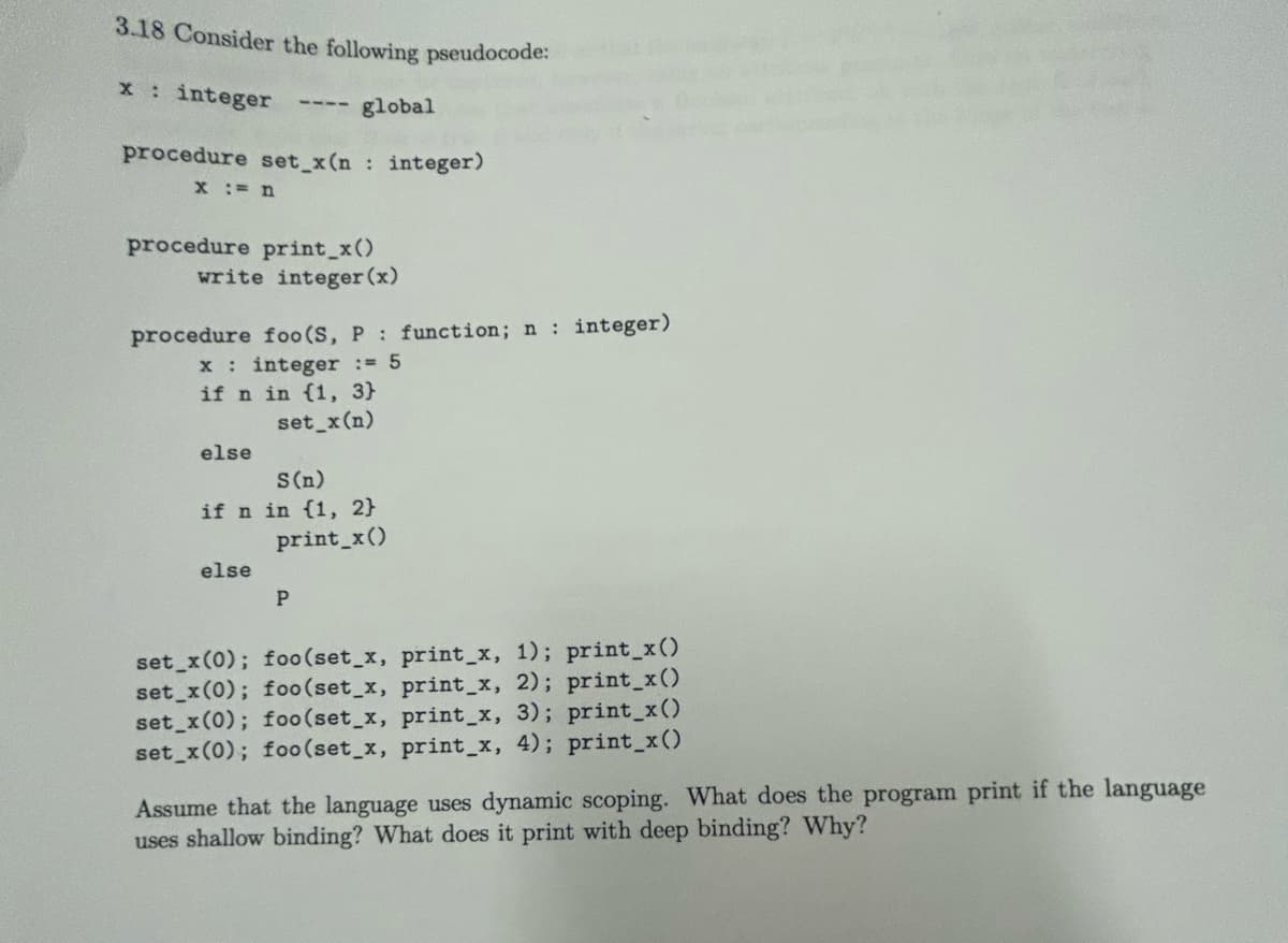 3.18 Consider the following pseudocode:
x: integer
procedure set_x(n: integer)
x := n
procedure print_x()
write integer (x)
global
procedure foo (S, P: function; n : integer)
x : integer := 5
if n in (1, 3)
set_x (n)
else
S (n)
if n in {1, 2}
print_x()
else
P
set_x (0); foo (set_x, print_x, 1); print_x()
set_x(0); foo (set_x, print_x, 2); print_x()
set_x(0); foo (set_x, print_x, 3); print_x()
set_x(0); foo (set_x, print_x, 4); print_x()
Assume that the language uses dynamic scoping. What does the program print if the language
uses shallow binding? What does it print with deep binding? Why?