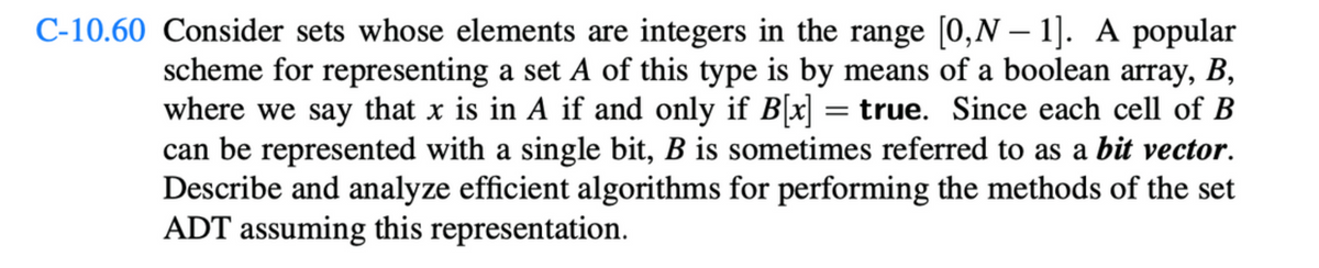 C-10.60 Consider sets whose elements are integers in the range [0,N − 1]. A popular
scheme for representing a set A of this type is by means of a boolean array, B,
where we say that x is in A if and only if B[x] = true. Since each cell of B
can be represented with a single bit, B is sometimes referred to as a bit vector.
Describe and analyze efficient algorithms for performing the methods of the set
ADT assuming this representation.