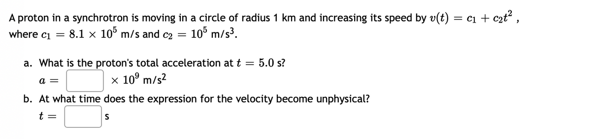 A proton in a synchrotron is moving in a circle of radius 1 km and increasing its speed by v(t) = C₁ + c₂t²,
8.1 x 105 m/s and c2
105 m/s³.
where c1
=
=
a. What is the proton's total acceleration at t = 5.0 s?
a =
x 10⁹ m/s²
b. At what time does the expression for the velocity become unphysical?
t =
S