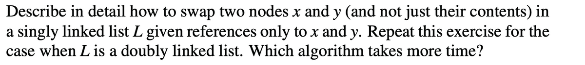 Describe in detail how to swap two nodes x and y (and not just their contents) in
a singly linked list L given references only to x and y. Repeat this exercise for the
case when L is a doubly linked list. Which algorithm takes more time?