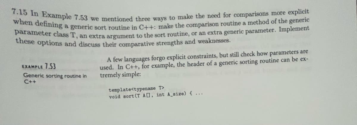 7.15 In Example 7.53 we mentioned three ways to make the need for comparisons more explicit
when defining a generic sort routine in C++: make the comparison routine a method of the generic
parameter class T, an extra argument to the sort routine, or an extra generic parameter. Implement
these options and discuss their comparative strengths and weaknesses.
EXAMPLE 7.53
Generic sorting routine in
C++
A few languages forgo explicit constraints, but still check how parameters are
used. In C++, for example, the header of a generic sorting routine can be ex-
tremely simple:
template<typename T>
void sort (T AD], int A_size) { ...
