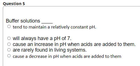 Question 5
Buffer solutions.
O tend to maintain a relatively constant pH.
will always have a pH of 7.
cause an increase in pH when acids are added to them.
are rarely found in living systems.
cause a decrease in pH when acids are added to them
