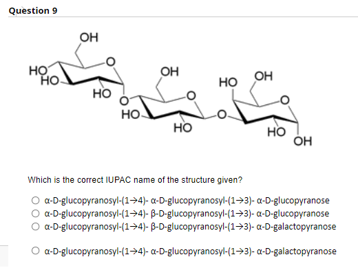 Question 9
یا۔
OH
но
HO
OH
OH
но
но
но.
но
но
ÓH
Which is the correct IUPAC name of the structure given?
O a-D-glucopyranosyl-(1->4)- a-D-glucopyranosyl-(1->3)- a-D-glucopyranose
a-D-glucopyranosyl-(1->4)- B-D-glucopyranosyl-(1->3)- a-D-glucopyranose
a-D-glucopyranosyl-(1->4)- B-D-glucopyranosyl-(1->3)- a-D-galactopyranose
O a-D-glucopyranosyl-(1->4)- a-D-glucopyranosyl-(1->3)- a-D-galactopyranose
