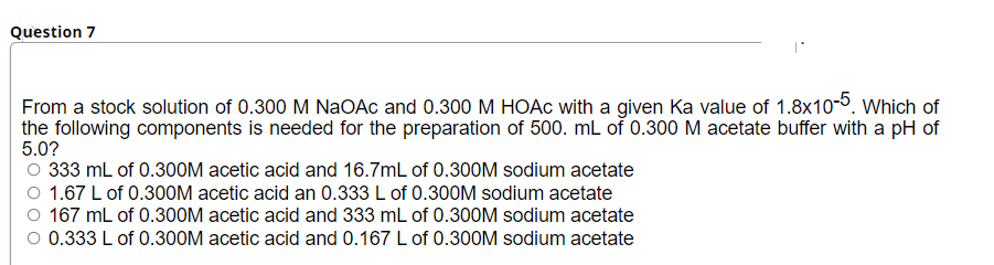 Question 7
From a stock solution of 0.300 M NaOAc and 0.300 M HOAC with a given Ka value of 1.8x10-5. Which of
the following components is needed for the preparation of 500. mL of 0.300 M acetate buffer with a pH of
5.0?
O 333 mL of 0.300M acetic acid and 16.7mL of 0.300M sodium acetate
O 1.67 L of 0.300M acetic acid an 0.333 L of 0.300M sodium acetate
O 167 mL of 0.300M acetic acid and 333 mL of 0.300M sodium acetate
O 0.333 L of 0.300M acetic acid and 0.167 L of 0.300M sodium acetate
