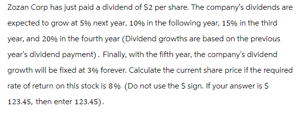 Zozan Corp has just paid a dividend of $2 per share. The company's dividends are
expected to grow at 5% next year, 10% in the following year, 15% in the third
year, and 20% in the fourth year (Dividend growths are based on the previous
year's dividend payment). Finally, with the fifth year, the company's dividend
growth will be fixed at 3% forever. Calculate the current share price if the required
rate of return on this stock is 8% (Do not use the $ sign. If your answer is $
123.45, then enter 123.45).