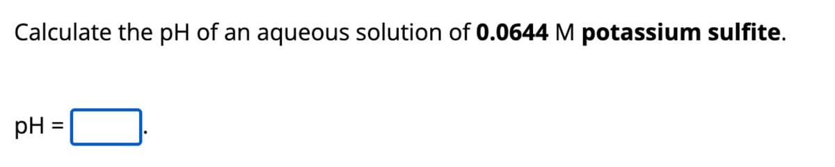 Calculate the pH of an aqueous solution of 0.0644 M potassium sulfite.
pH
=