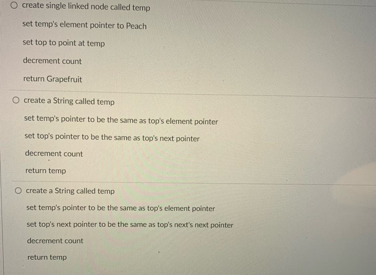 create single linked node called temp
set temp's element pointer to Peach
set top to point at temp
decrement count
return Grapefruit
create a String called temp
set temp's pointer to be the same as top's element pointer
set top's pointer to be the same as top's next pointer
decrement count
return temp
O create a String called temp
set temp's pointer to be the same as top's element pointer
set top's next pointer to be the same as top's next's next pointer
decrement count
return temp