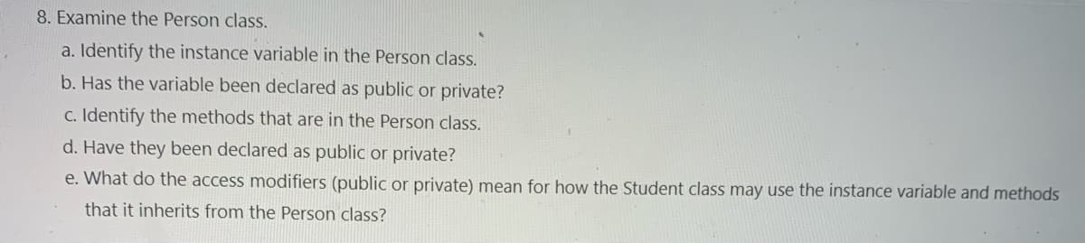 8. Examine the Person class.
a. Identify the instance variable in the Person class.
b. Has the variable been declared as public or private?
c. Identify the methods that are in the Person class.
d. Have they been declared as public or private?
e. What do the access modifiers (public or private) mean for how the Student class may use the instance variable and methods
that it inherits from the Person class?