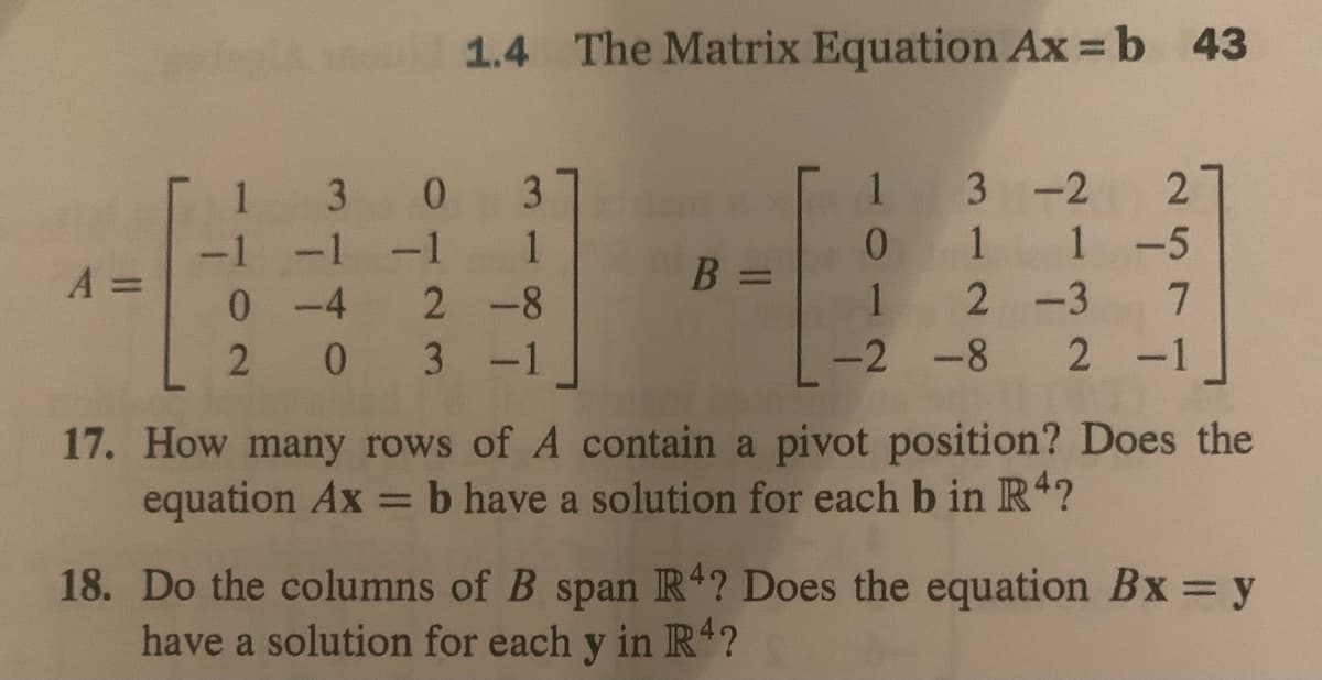 A
1
-1
1.4 The Matrix Equation Ax=b 43
30 3
-1 -1
0-4 2-8
2
0 3 -1
B =
257
13-2
0 1 1-5
12-3
-2 -8 2 -1
17. How many rows of A contain a pivot position? Does the
equation Ax = b have a solution for each b in R4?
18. Do the columns of B span R4? Does the equation Bx = y
have a solution for each y in R4?