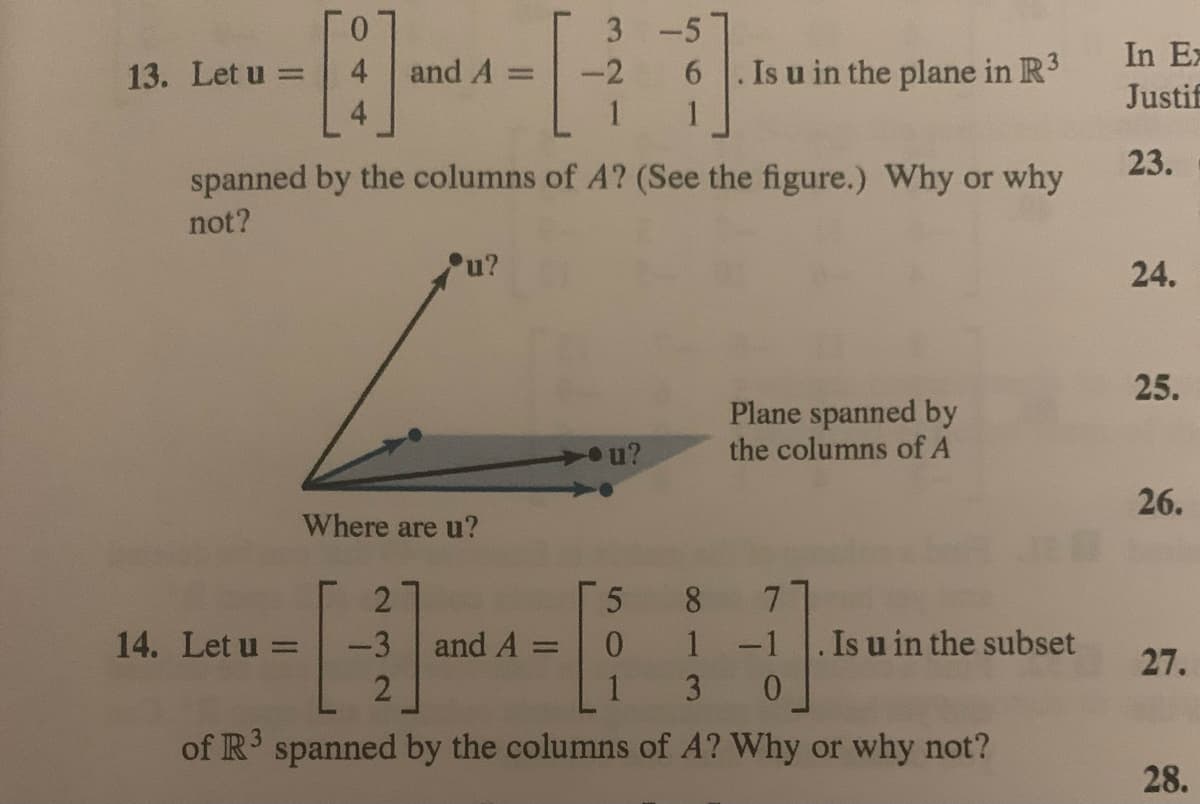 13. Let u =
0
4
and A =
14. Let u =
u?
spanned by the columns of A? (See the figure.) Why or why
not?
Where are u?
3-5
6
1
-2
2
-3 and A =
2
u?
Is u in the plane in R³
3
5 8
0
1
7
1 -1
3 0
of R3 spanned by the columns of A? Why or why not?
Plane spanned by
the columns of A
Is u in the subset
In Ex
Justif
23.
24.
25.
26.
27.
28.