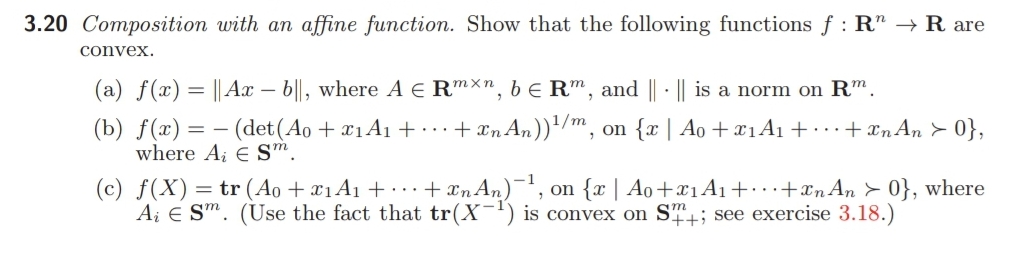 3.20 Composition with an affine function. Show that the following functions f : R" –→ R are
convex.
(a) f(x) = || Ax – b||, where A E RmXn, b E R™, and || · || is a norm on Rm.
(b) f(x) = – (det(Ao + ¤1A1 + ...+xn An))'/m, on {x | Ao + x1A1+ · ·+ xn An > 0},
where Ai E S™.
(c) f(X)= tr (Ao + ¤1A1 + · .+ xnAn)¬, on {x | Ao+¤1A1+…+xnAn > 0}, where
Ai E Sm. (Use the fact that tr(X-') is convex on ST+; see exercise 3.18.)
