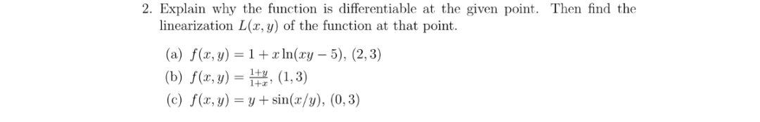 2. Explain why the function is differentiable at the given point. Then find the
linearization L(x, y) of the function at that point.
(a) f(x, y) =1+x ln(xy 5), (2, 3)
(b) f(x,y), (1,3)
(c) f(x,y) = y + sin(x/y), (0,3)