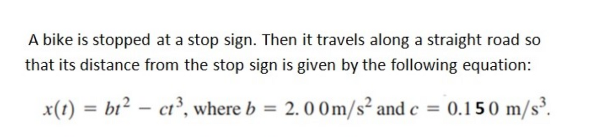 A bike is stopped at a stop sign. Then it travels along a straight road so
that its distance from the stop sign is given by the following equation:
x(t) = bt² = ct³, where b = 2.00m/s² and c = 0.150 m/s³.