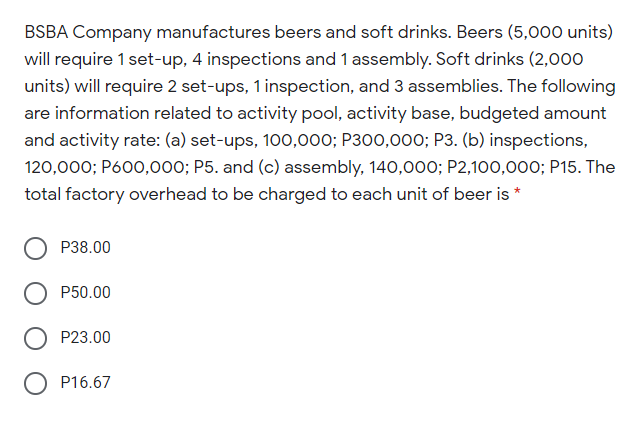 BSBA Company manufactures beers and soft drinks. Beers (5,000 units)
will require 1 set-up, 4 inspections and 1 assembly. Soft drinks (2,000
units) will require 2 set-ups, 1 inspection, and 3 assemblies. The following
are information related to activity pool, activity base, budgeted amount
and activity rate: (a) set-ups, 100,000; P300,000; P3. (b) inspections,
120,000; P600,000; P5. and (c) assembly, 140,000; P2,100,000; P15. The
total factory overhead to be charged to each unit of beer is *
P38.00
P50.00
P23.00
P16.67
