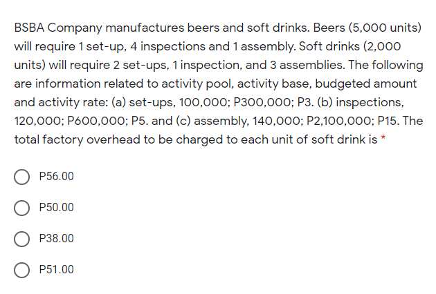 BSBA Company manufactures beers and soft drinks. Beers (5,000 units)
will require 1 set-up, 4 inspections and 1 assembly. Soft drinks (2,000
units) will require 2 set-ups, 1 inspection, and 3 assemblies. The following
are information related to activity pool, activity base, budgeted amount
and activity rate: (a) set-ups, 100,000; P300,000; P3. (b) inspections,
120,000; P600,000; P5. and (c) assembly, 140,000; P2,100,000; P15. The
total factory overhead to be charged to each unit of soft drink is *
P56.00
P50.00
P38.00
P51.00
