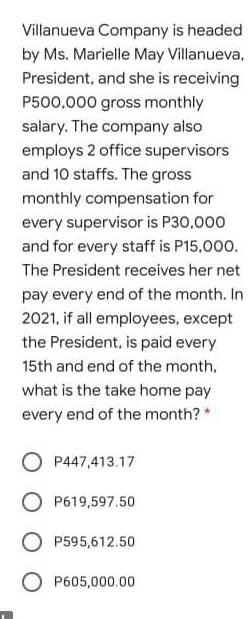 Villanueva Company is headed
by Ms. Marielle May Villanueva,
President, and she is receiving
P500,000 gross monthly
salary. The company also
employs 2 office supervisors
and 10 staffs. The gross
monthly compensation for
every supervisor is P30,000
and for every staff is P15,000.
The President receives her net
pay every end of the month. In
2021, if all employees, except
the President, is paid every
15th and end of the month,
what is the take home pay
every end of the month? *
O P447,413.17
O P619,597.50
O P595,612.50
O P605,000.00
