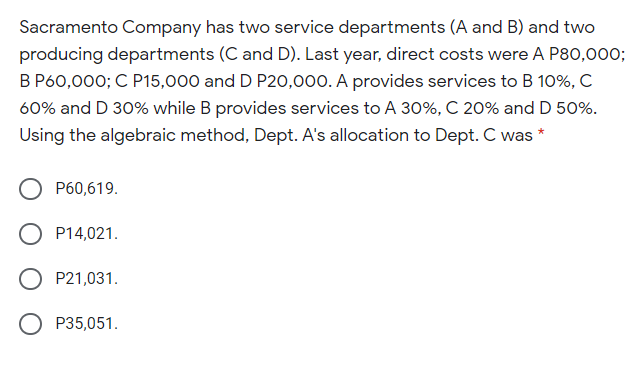 Sacramento Company has two service departments (A and B) and two
producing departments (C and D). Last year, direct costs were A P80,000;
B P60,000; C P15,000 and D P20,000. A provides services to B 10%, C
60% and D 30% while B provides services to A 30%, C 20% and D 50%.
Using the algebraic method, Dept. A's allocation to Dept. C was *
P60,619.
P14,021.
P21,031.
P35,051.
