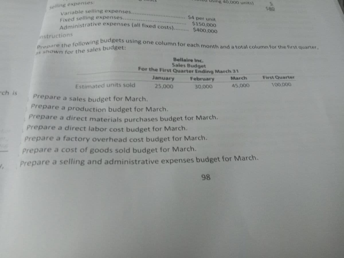 Administrative expenses (all fixed costs)... $400,000
Prepare a sales budget for March.
using 40,000 units)
Fixed selling expenses.....
Variable selling expenses..
Prepare the following budgets using one column for each month and a total column for the first quarter,
$80
selling expenses:
$4 per unit
$150,000
nstructions
as shown for the sales budget:
Bellaire Inc.
Sales Budget
For the First Quarter Ending March 31
January
February
March
First Quarter
Estimated units sold
25,000
30,000
45,000
100,000
rch is
Prepare a production budget for March.
Prepare a direct materials purchases budget for March.
Prepare a direct labor cost budget for March.
bor
Prepare a factory overhead cost budget for March.
Prepare a cost of goods sold budget for March.
Prepare a selling and administrative expenses budget for March.
98
