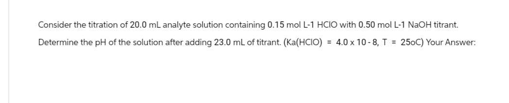 Consider the titration of 20.0 mL analyte solution containing 0.15 mol L-1 HCIO with 0.50 mol L-1 NaOH titrant.
Determine the pH of the solution after adding 23.0 mL of titrant. (Ka(HCIO) = 4.0 × 10-8, T = 250C) Your Answer: