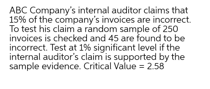 ABC Company's internal auditor claims that
15% of the company's invoices are incorrect.
To test his claim a random sample of 250
invoices is checked and 45 are found to be
incorrect. Test at 1% significant level if the
internal auditor's claim is supported by the
sample evidence. Critical Value = 2.58
