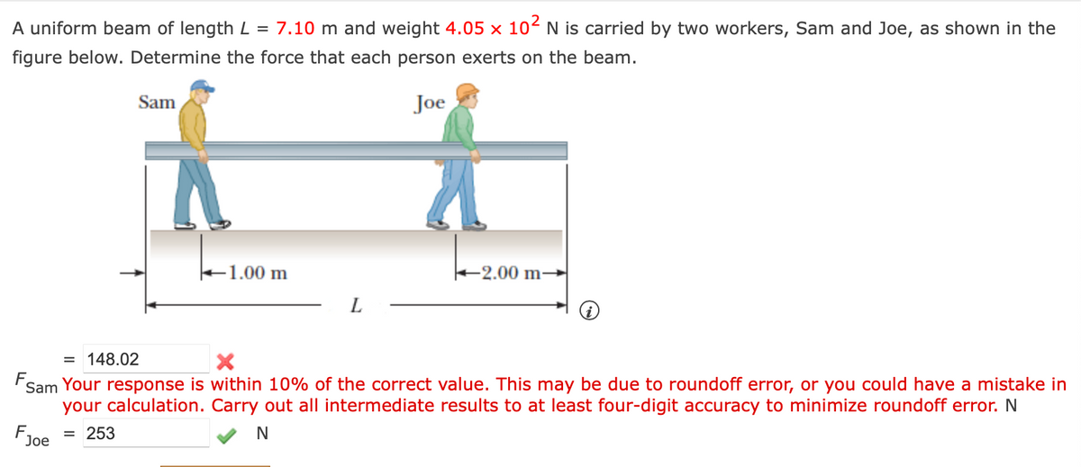 A uniform beam of length L = 7.10 m and weight 4.05 x 102 N is carried by two workers, Sam and Joe, as shown in the
figure below. Determine the force that each person exerts on the beam.
Sam
Joe
-1.00 m
-2.00 m-
L
i
F
= 148.02
Sam Your response is within 10% of the correct value. This may be due to roundoff error, or you could have a mistake in
your calculation. Carry out all intermediate results to at least four-digit accuracy to minimize roundoff error. N
N
F
= 253
Joe
