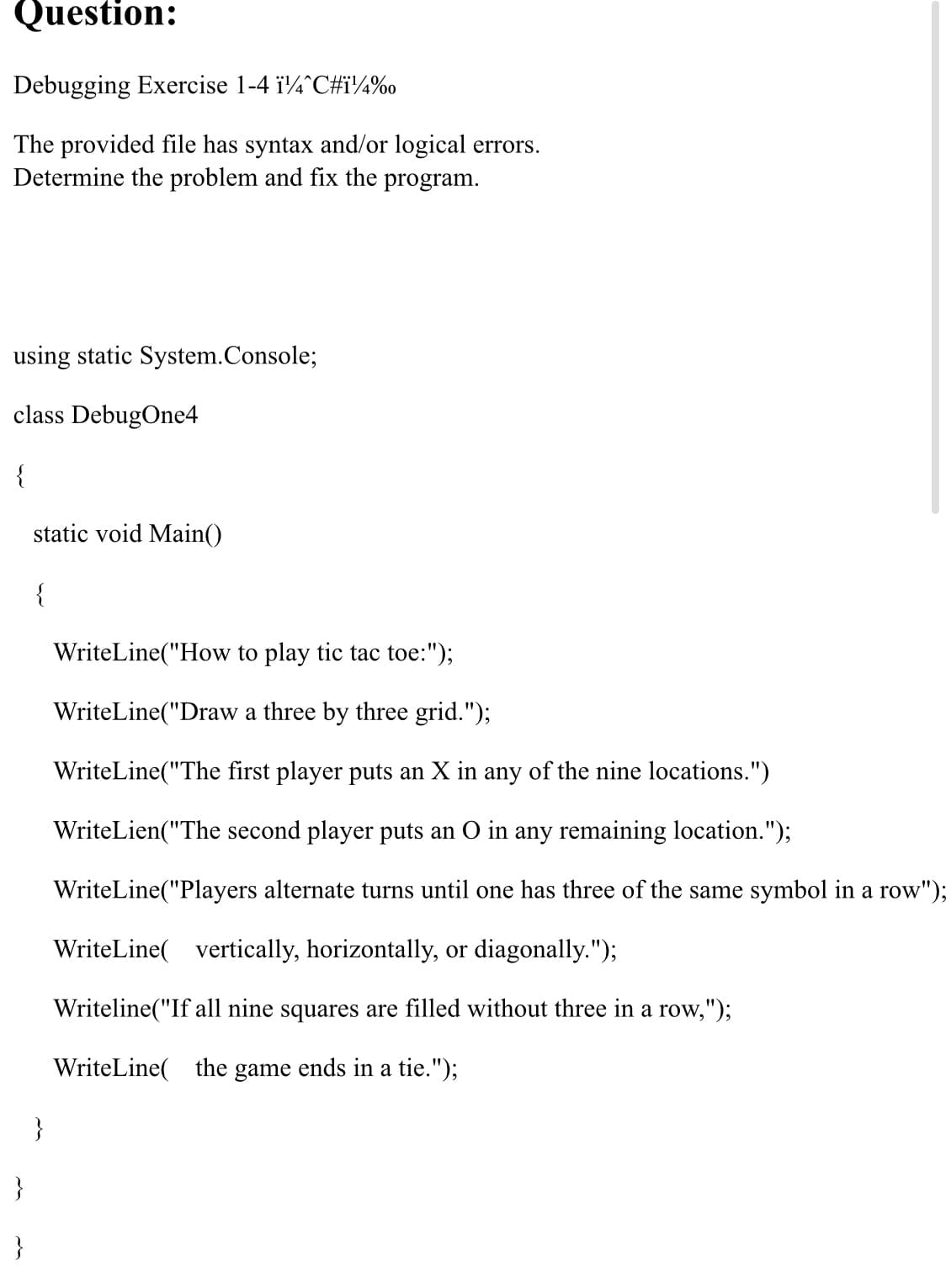 Question:
Debugging Exercise 1-4 i4^C#i¼%o
The provided file has syntax and/or logical errors.
Determine the problem and fix the program.
using static System.Console;
class DebugOne4
{
static void Main()
{
WriteLine("How to play tic tac toe:");
WriteLine("Draw a three by three grid.");
WriteLine("The first player puts an X in any of the nine locations.")
WriteLien("The second player puts an O in any remaining location.");
WriteLine("Players alternate turns until one has three of the same symbol in a row'
WriteLine( vertically, horizontally, or diagonally.");
Writeline("If all nine squares are filled without three in a row,");
WriteLine( the game ends in a tie.");
}
}
