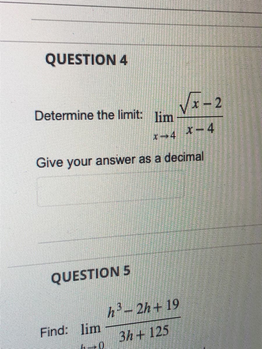 QUESTION 4
Determine the limit: lim
x-4
Give your answer as a decimal
QUESTION 5
Find: lim
√x-2
x-4
h³-2h+19
3h+ 125