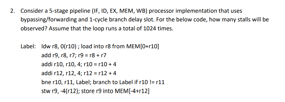 2. Consider a 5-stage pipeline (IF, ID, EX, MEM, WB) processor implementation that uses
bypassing/forwarding and 1-cycle branch delay slot. For the below code, how many stalls will be
observed? Assume that the loop runs a total of 1024 times.
Label: Idw r8, 0(r10) ; load into r8 from MEM[0+r10]
add r9, r8, r7; r9 = r8 + r7
addi r10, r10, 4; r10 = r10 + 4
addi r12, r12, 4; r12 = r12 + 4
bne r10, r11, Label; branch to Label if r10 != r11
stw r9, -4(r12); store r9 into MEM[-4+r12]

