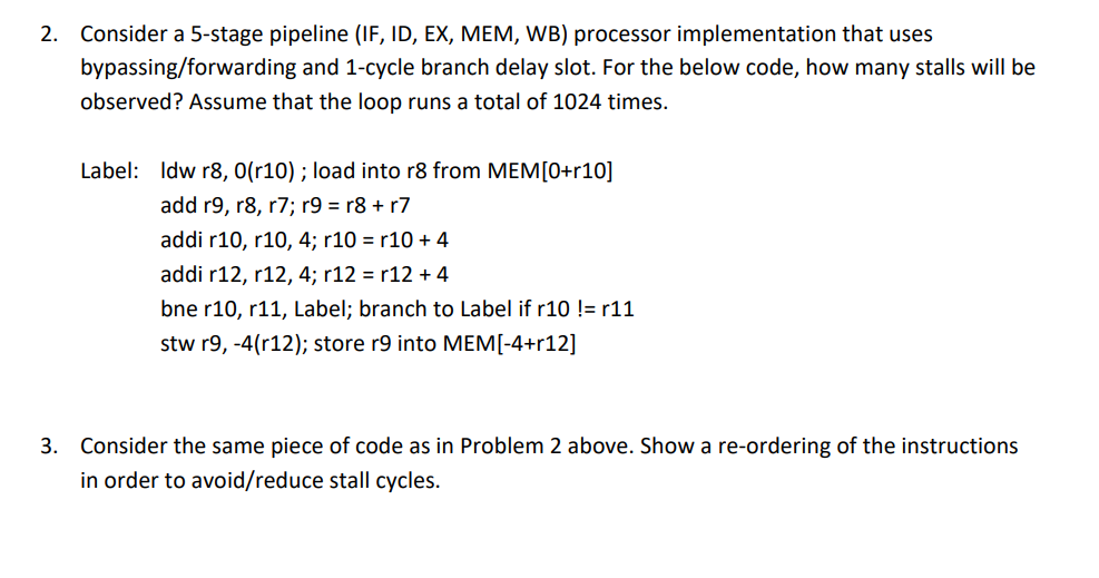 2. Consider a 5-stage pipeline (IF, ID, EX, MEM, WB) processor implementation that uses
bypassing/forwarding and 1-cycle branch delay slot. For the below code, how many stalls will be
observed? Assume that the loop runs a total of 1024 times.
Label: Idw r8, 0(r10) ; load into r8 from MEM[0+r10]
add r9, r8, r7; r9 = r8 + r7
addi r10, r10, 4; r10 = r10 + 4
addi r12, r12, 4; r12 = r12 + 4
bne r10, r11, Label; branch to Label if r10 != r11
stw r9, -4(r12); store r9 into MEM[-4+r12]
3. Consider the same piece of code as in Problem 2 above. Show a re-ordering of the instructions
in order to avoid/reduce stall cycles.
