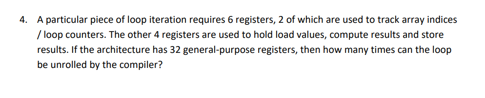 4. A particular piece of loop iteration requires 6 registers, 2 of which are used to track array indices
/ loop counters. The other 4 registers are used to hold load values, compute results and store
results. If the architecture has 32 general-purpose registers, then how many times can the loop
be unrolled by the compiler?
