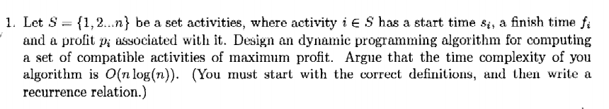 1. Let S = {1,2...n} be a set activities, where activity i € S has a start time si, a finish time f;
and a profit p, asSociated with it. Design an dynamic programming algorithm for computing
a set of compatible activities of maximum profit. Argue that the time complexity of you
algorithm is O(n log(n)). (You must start with the correct definitions, and then write a
recurrence relation.)
