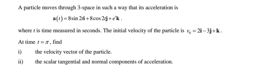 A particle moves through 3-space in such a way that its acceleration is
a(t)= 8sin 2ri +8cos 2tj+e'k .
where t is time measured in seconds. The initial velocity of the particle is v, =
2i – 3j+k.
At time t = t , find
i)
the velocity vector of the particle.
ii)
the scalar tangential and normal components of acceleration.
