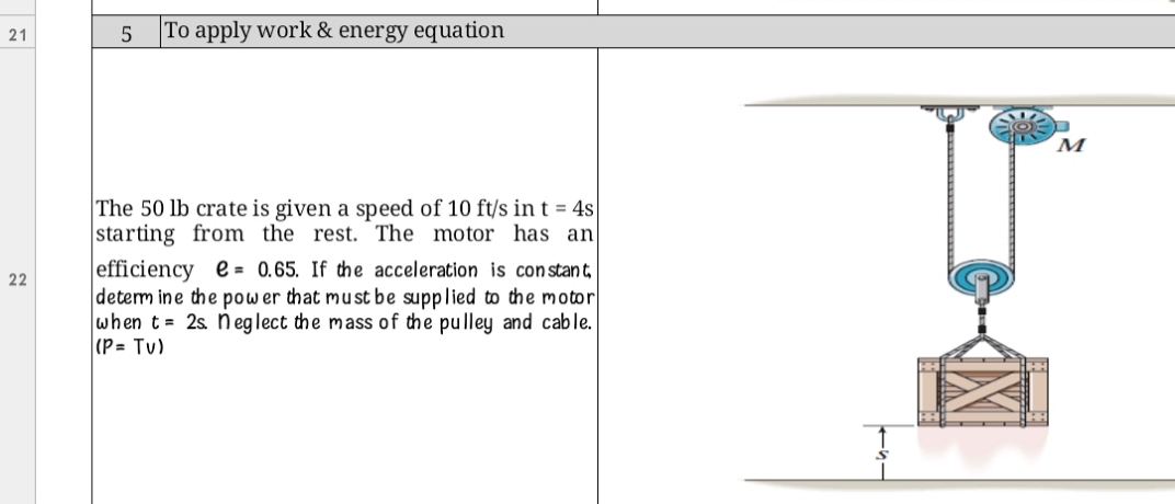 To apply work & energy equation
21
The 50 lb crate is given a speed of 10 ft/s in t = 4s
starting from the rest. The motor has an
efficiency e = 0.65. If the acceleration is con stant,
determ ine the pow er that must be supplied to the motor
when t= 2s. n eglect the mass of the pulley and cable.
(P= Tv)
22
