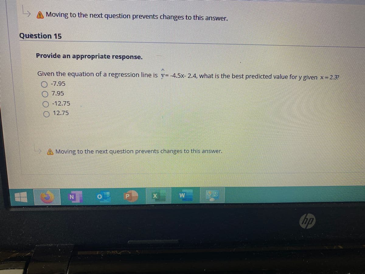Moving to the next question prevents changes to this answer.
Question 15
Provide an appropriate response.
Given the equation of a regression line is v= -4.5x- 2.4, what is the best predicted value for y given x=2.3?
O-7,95
O 7.95
O-12.75
0 12.75
Moving to the next question prevents changes to this answer.
hp
89
