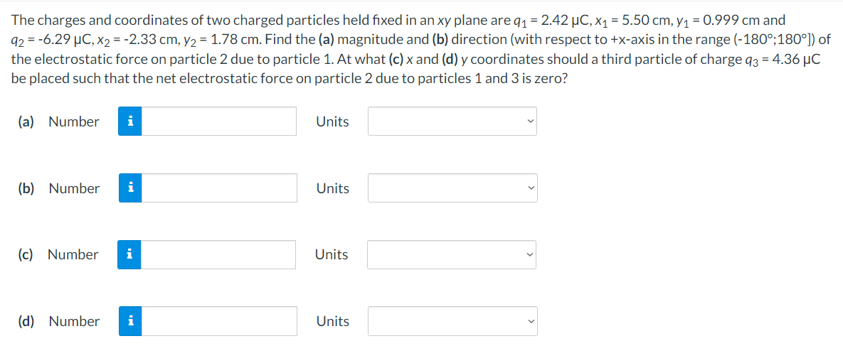 The charges and coordinates of two charged particles held fixed in an xy plane are q1 = 2.42 µC, x1 = 5.50 cm, y1 = 0.999 cm and
92 = -6.29 µC, x2 = -2.33 cm, y2 = 1.78 cm. Find the (a) magnitude and (b) direction (with respect to +x-axis in the range (-180°;180°]) of
the electrostatic force on particle 2 due to particle 1. At what (c) x and (d) y coordinates should a third particle of charge q3 = 4.36 µC
be placed such that the net electrostatic force on particle 2 due to particles 1 and 3 is zero?
(a) Number
i
Units
(b) Number
i
Units
(c) Number
i
Units
(d) Number
i
Units
