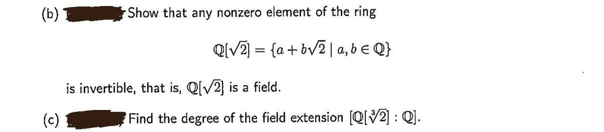 (b)
Show that any nonzero element of the ring
QIV2 = {a + bv2 | a, b € Q}
is invertible, that is, Q[V2] is a field.
(c)
Find the degree of the field extension [Q[V2] : Q].
